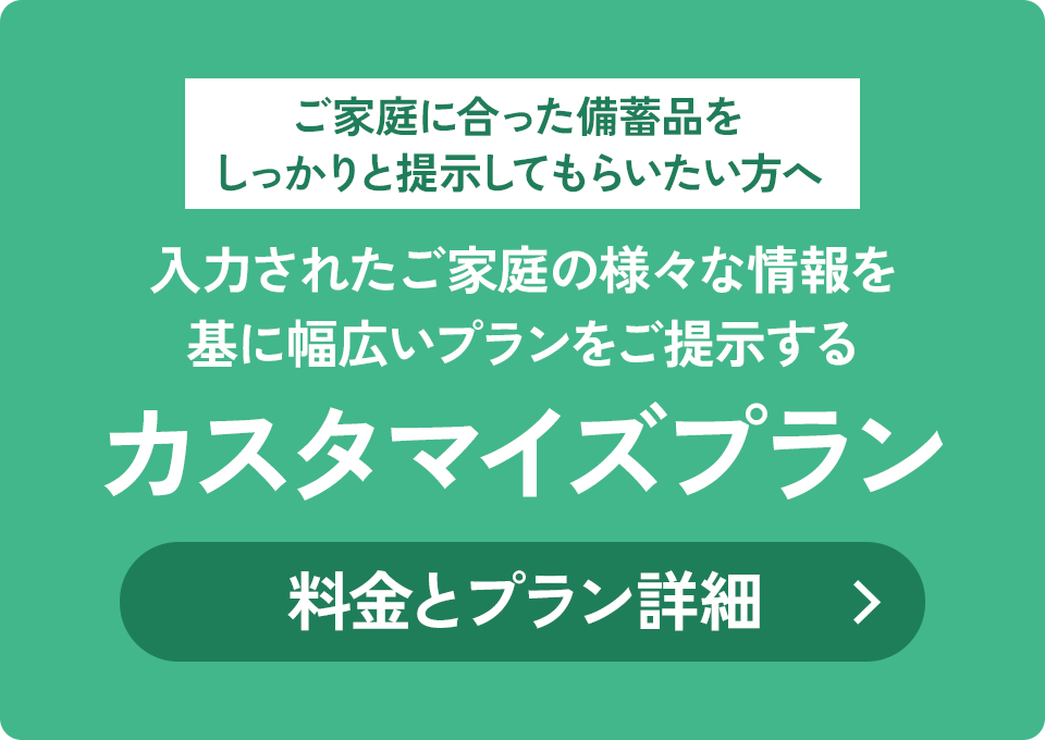 ご家庭に合った備蓄品をしっかりと提示してもらいたい方へ 入力されたご家庭の様々な情報を基に幅広いプランをご提示する カスタマイズプラン